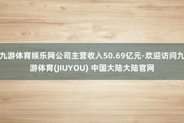 九游体育娱乐网公司主营收入50.69亿元-欢迎访问九游体育(JIUYOU) 中国大陆大陆官网