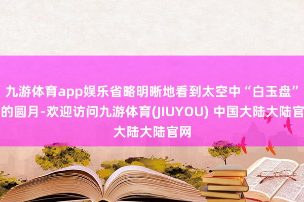 九游体育app娱乐省略明晰地看到太空中“白玉盘”般的圆月-欢迎访问九游体育(JIUYOU) 中国大陆大陆官网