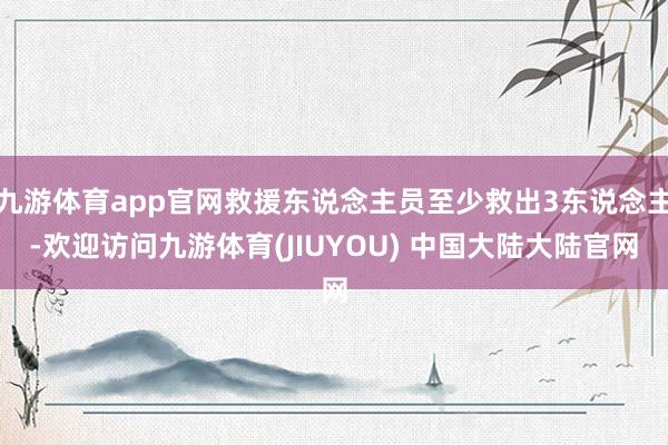 九游体育app官网救援东说念主员至少救出3东说念主-欢迎访问九游体育(JIUYOU) 中国大陆大陆官网