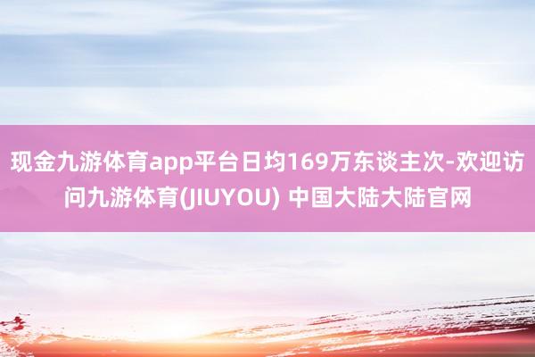 现金九游体育app平台日均169万东谈主次-欢迎访问九游体育(JIUYOU) 中国大陆大陆官网