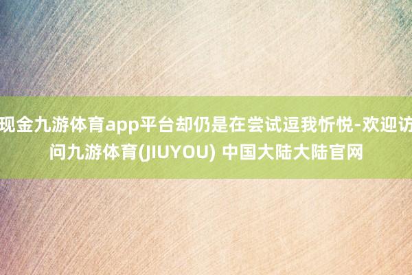 现金九游体育app平台却仍是在尝试逗我忻悦-欢迎访问九游体育(JIUYOU) 中国大陆大陆官网