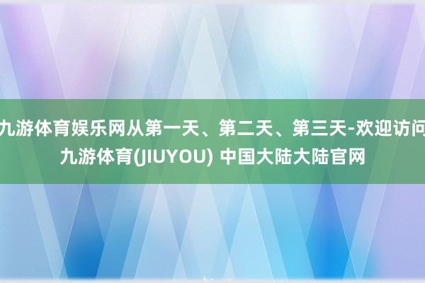 九游体育娱乐网从第一天、第二天、第三天-欢迎访问九游体育(JIUYOU) 中国大陆大陆官网