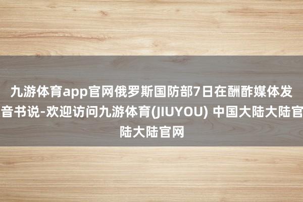 九游体育app官网　　俄罗斯国防部7日在酬酢媒体发布音书说-欢迎访问九游体育(JIUYOU) 中国大陆大陆官网