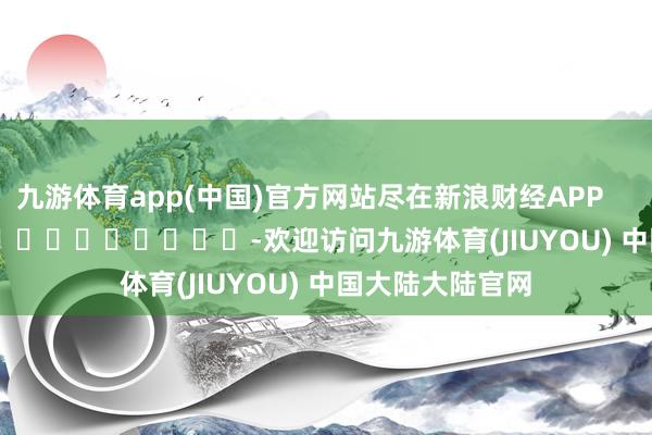 九游体育app(中国)官方网站尽在新浪财经APP            													-欢迎访问九游体育(JIUYOU) 中国大陆大陆官网