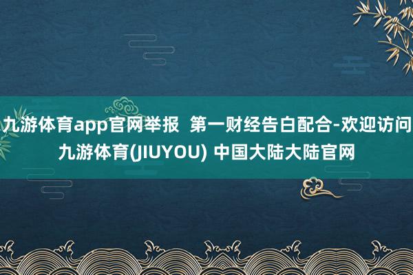 九游体育app官网举报  第一财经告白配合-欢迎访问九游体育(JIUYOU) 中国大陆大陆官网