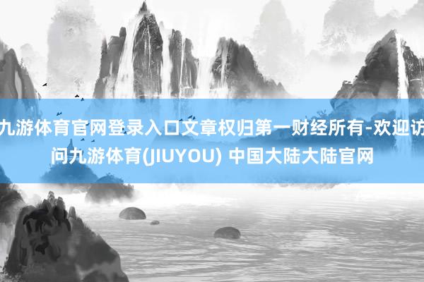 九游体育官网登录入口文章权归第一财经所有-欢迎访问九游体育(JIUYOU) 中国大陆大陆官网