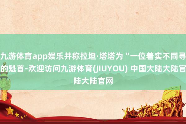 九游体育app娱乐并称拉坦·塔塔为“一位着实不同寻常的魁首-欢迎访问九游体育(JIUYOU) 中国大陆大陆官网