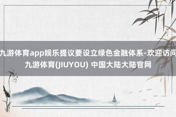 九游体育app娱乐提议要设立绿色金融体系-欢迎访问九游体育(JIUYOU) 中国大陆大陆官网