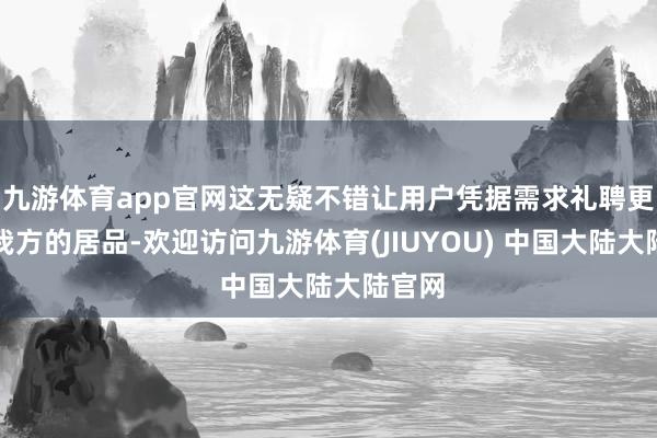 九游体育app官网这无疑不错让用户凭据需求礼聘更妥当我方的居品-欢迎访问九游体育(JIUYOU) 中国大陆大陆官网