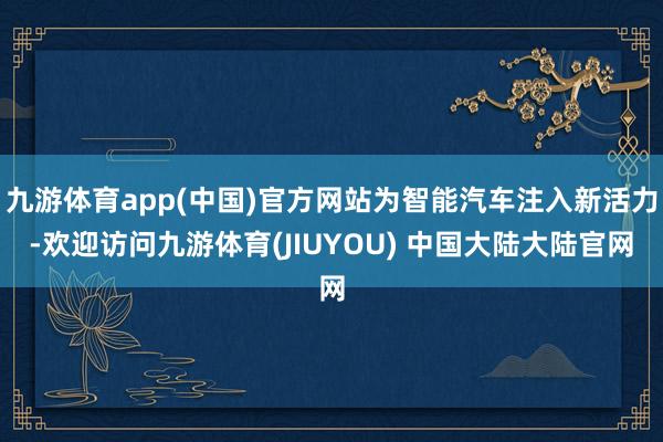 九游体育app(中国)官方网站为智能汽车注入新活力-欢迎访问九游体育(JIUYOU) 中国大陆大陆官网