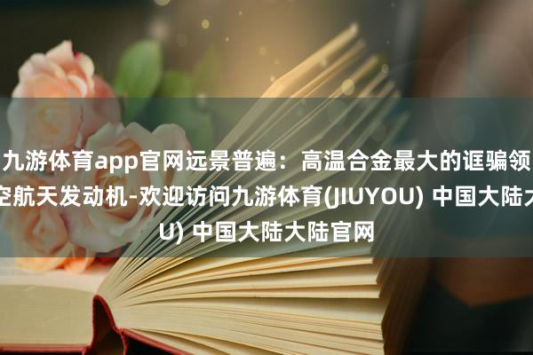 九游体育app官网远景普遍：高温合金最大的诓骗领域为航空航天发动机-欢迎访问九游体育(JIUYOU) 中国大陆大陆官网