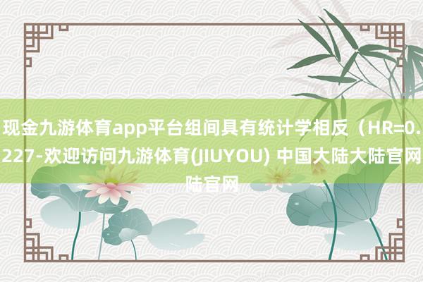 现金九游体育app平台组间具有统计学相反（HR=0.227-欢迎访问九游体育(JIUYOU) 中国大陆大陆官网