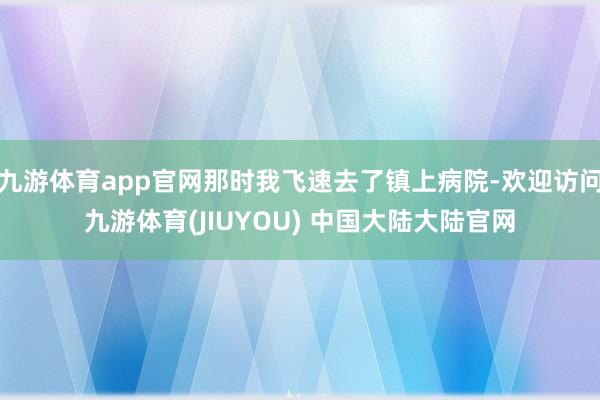 九游体育app官网那时我飞速去了镇上病院-欢迎访问九游体育(JIUYOU) 中国大陆大陆官网