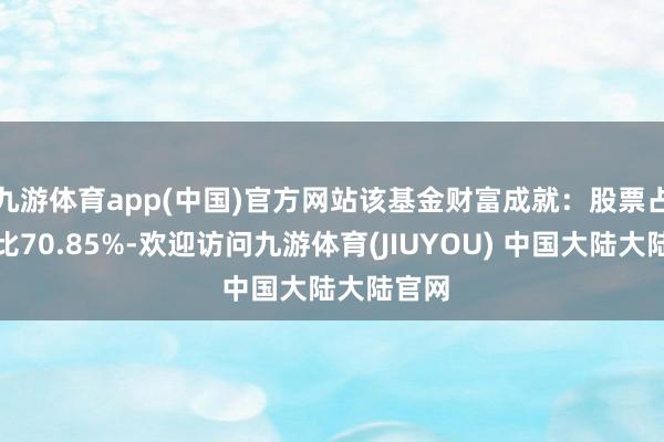 九游体育app(中国)官方网站该基金财富成就：股票占净值比70.85%-欢迎访问九游体育(JIUYOU) 中国大陆大陆官网