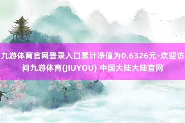 九游体育官网登录入口累计净值为0.6326元-欢迎访问九游体育(JIUYOU) 中国大陆大陆官网