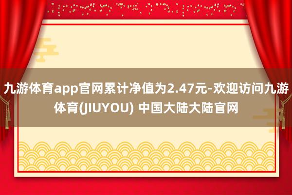 九游体育app官网累计净值为2.47元-欢迎访问九游体育(JIUYOU) 中国大陆大陆官网