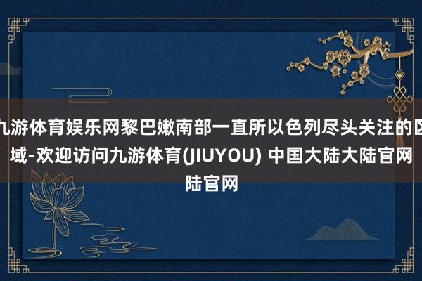 九游体育娱乐网黎巴嫩南部一直所以色列尽头关注的区域-欢迎访问九游体育(JIUYOU) 中国大陆大陆官网