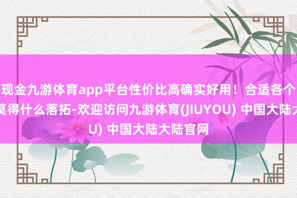 现金九游体育app平台性价比高确实好用！合适各个年齿段莫得什么落拓-欢迎访问九游体育(JIUYOU) 中国大陆大陆官网