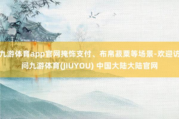 九游体育app官网掩饰支付、布帛菽粟等场景-欢迎访问九游体育(JIUYOU) 中国大陆大陆官网