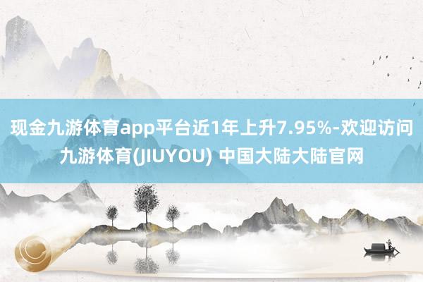 现金九游体育app平台近1年上升7.95%-欢迎访问九游体育(JIUYOU) 中国大陆大陆官网