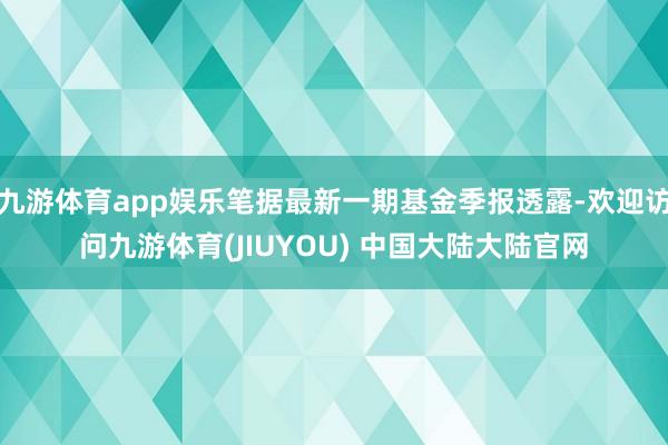 九游体育app娱乐笔据最新一期基金季报透露-欢迎访问九游体育(JIUYOU) 中国大陆大陆官网