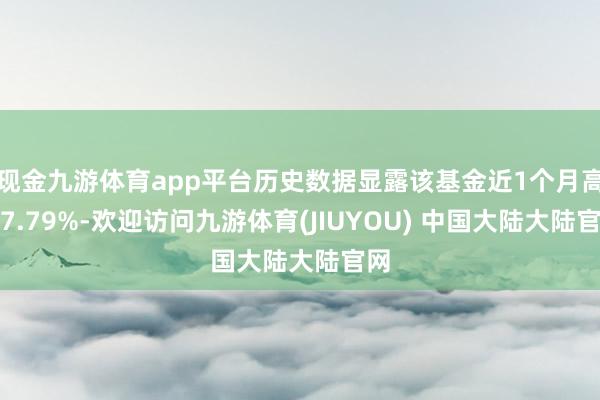 现金九游体育app平台历史数据显露该基金近1个月高涨7.79%-欢迎访问九游体育(JIUYOU) 中国大陆大陆官网