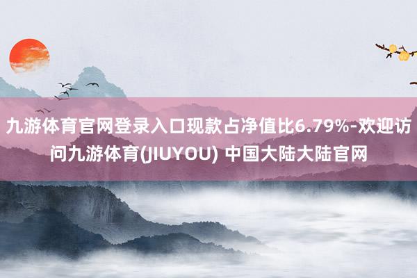 九游体育官网登录入口现款占净值比6.79%-欢迎访问九游体育(JIUYOU) 中国大陆大陆官网