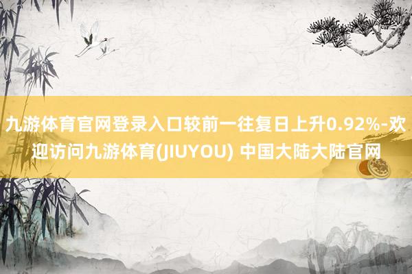 九游体育官网登录入口较前一往复日上升0.92%-欢迎访问九游体育(JIUYOU) 中国大陆大陆官网