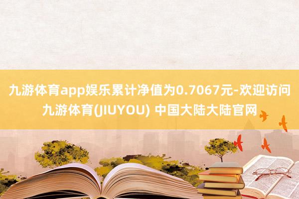 九游体育app娱乐累计净值为0.7067元-欢迎访问九游体育(JIUYOU) 中国大陆大陆官网