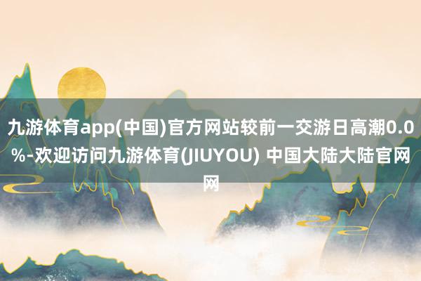 九游体育app(中国)官方网站较前一交游日高潮0.0%-欢迎访问九游体育(JIUYOU) 中国大陆大陆官网