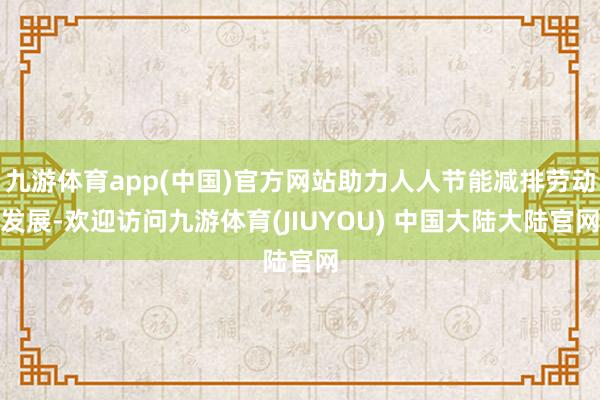 九游体育app(中国)官方网站助力人人节能减排劳动发展-欢迎访问九游体育(JIUYOU) 中国大陆大陆官网