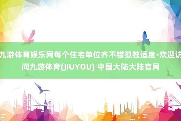 九游体育娱乐网每个住宅单位齐不错孤独适度-欢迎访问九游体育(JIUYOU) 中国大陆大陆官网