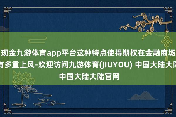 现金九游体育app平台这种特点使得期权在金融商场中具有多重上风-欢迎访问九游体育(JIUYOU) 中国大陆大陆官网