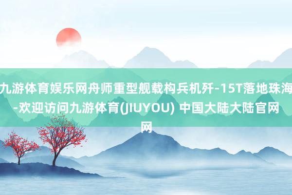 九游体育娱乐网舟师重型舰载构兵机歼-15T落地珠海-欢迎访问九游体育(JIUYOU) 中国大陆大陆官网