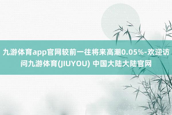 九游体育app官网较前一往将来高潮0.05%-欢迎访问九游体育(JIUYOU) 中国大陆大陆官网