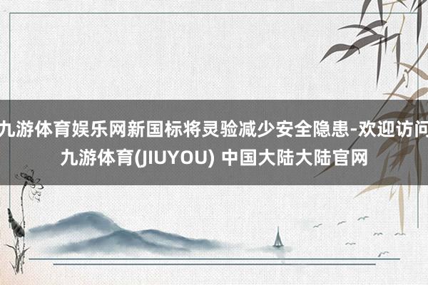 九游体育娱乐网新国标将灵验减少安全隐患-欢迎访问九游体育(JIUYOU) 中国大陆大陆官网