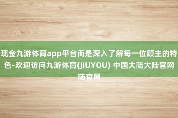 现金九游体育app平台而是深入了解每一位顾主的特色-欢迎访问九游体育(JIUYOU) 中国大陆大陆官网