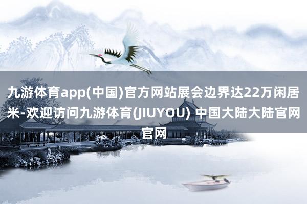 九游体育app(中国)官方网站展会边界达22万闲居米-欢迎访问九游体育(JIUYOU) 中国大陆大陆官网