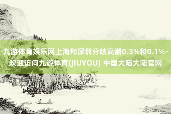 九游体育娱乐网上海和深圳分歧高潮0.3%和0.1%-欢迎访问九游体育(JIUYOU) 中国大陆大陆官网