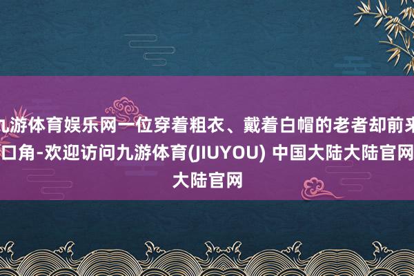 九游体育娱乐网一位穿着粗衣、戴着白帽的老者却前来口角-欢迎访问九游体育(JIUYOU) 中国大陆大陆官网