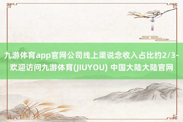 九游体育app官网公司线上渠说念收入占比约2/3-欢迎访问九游体育(JIUYOU) 中国大陆大陆官网