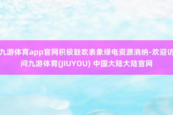 九游体育app官网积极鼓吹表象绿电资源消纳-欢迎访问九游体育(JIUYOU) 中国大陆大陆官网