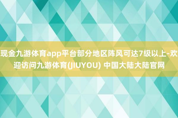 现金九游体育app平台部分地区阵风可达7级以上-欢迎访问九游体育(JIUYOU) 中国大陆大陆官网