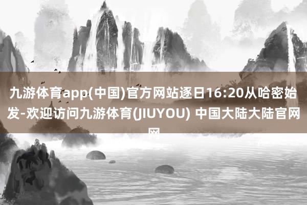 九游体育app(中国)官方网站逐日16:20从哈密始发-欢迎访问九游体育(JIUYOU) 中国大陆大陆官网