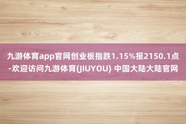 九游体育app官网创业板指跌1.15%报2150.1点-欢迎访问九游体育(JIUYOU) 中国大陆大陆官网