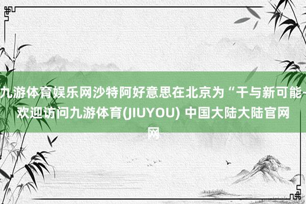 九游体育娱乐网沙特阿好意思在北京为“干与新可能-欢迎访问九游体育(JIUYOU) 中国大陆大陆官网