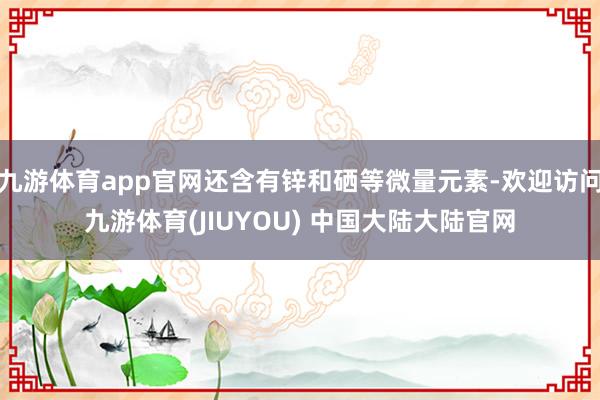 九游体育app官网还含有锌和硒等微量元素-欢迎访问九游体育(JIUYOU) 中国大陆大陆官网