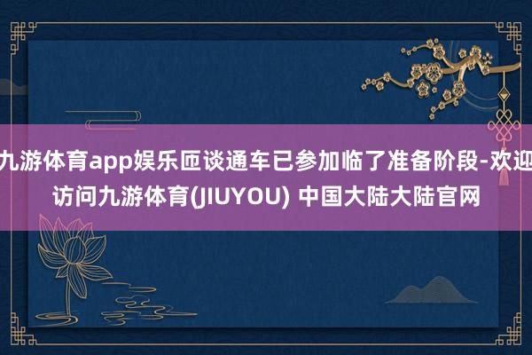 九游体育app娱乐匝谈通车已参加临了准备阶段-欢迎访问九游体育(JIUYOU) 中国大陆大陆官网