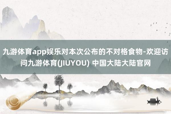 九游体育app娱乐　　对本次公布的不对格食物-欢迎访问九游体育(JIUYOU) 中国大陆大陆官网