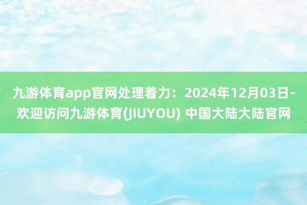 九游体育app官网处理着力：2024年12月03日-欢迎访问九游体育(JIUYOU) 中国大陆大陆官网